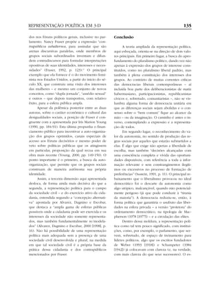 REPRESENTAÇÃO POLÍTICA EM 3-D                                                                        135

dos nos fóruns políticos gerais, inclusive no par-    Conclusão
lamento. Nancy Fraser propõe a expressão “con-
trapúblicos subalternos, para assinalar que são             A teoria ampliada da representação política,
arenas discursivas paralelas, onde membros de         aqui esboçada, orienta-se na direção de dois valo-
grupos sociais subordinados inventam e difun-         res principais. Em primeiro lugar, a busca do apro-
dem contradiscursos para formular interpretações      fundamento do pluralismo político, dando vez não
opositivas de suas identidades, interesses e neces-   apenas à expressão dos grupos de interesse cons-
sidades” (Fraser, 1992, p. 123).17 O principal        tituídos, como no pluralismo liberal padrão, mas
exemplo que ela fornece é o do movimento femi-        também à plena constituição dos interesses dos
nista nos Estados Unidos, a partir do início do sé-   grupos. Ao contrário de muitas correntes críticas
culo XX, que construiu uma visão dos interesses       das democracias liberais contemporâneas – aí
das mulheres – e mesmo um conjunto de novos           incluída boa parte dos deliberacionistas de matiz
conceitos, como “dupla jornada”, “assédio sexual”     habermasiano, participacionistas, republicanistas
e outros – que depois transportou, com relativo       cívicos e, sobretudo, comunitaristas –, não se vis-
êxito, para a esfera pública ampla.                   lumbra alguma forma de democracia unitária em
      Apesar da polêmica posterior entre as duas      que as diferenças sociais sejam abolidas e o con-
autoras, sobre o caráter econômico e cultural das     senso sobre o “bem comum” fique ao alcance da
desigualdades sociais, a posição de Fraser é con-     mão – ou da imaginação. O caminho é antes o in-
gruente com a apresentada por Iris Marion Young       verso, contemplando a expressão e a representa-
(1990, pp. 184-91). Esta última propunha o finan-     ção de todos.
ciamento público para incentivar a auto-organiza-           Em segundo lugar, o reconhecimento do va-
ção dos grupos oprimidos, canais especiais de         lor da autonomia, no sentido de produção das re-
acesso aos fóruns decisórios e mesmo poder de         gras sociais por aqueles que estarão submetidos a
veto sobre políticas públicas que os atingissem       elas. É algo que exige não apenas a liberdade de
em particular, proposição da qual recua em sua        escolha, mas também “decisões alcançadas com
obra mais recente (Young, 2000, pp. 149-150). O       uma consciência completa e vívida das oportuni-
ponto importante é o primeiro, a busca da auto-       dades disponíveis, com referência a toda a infor-
organização, que permite que os grupos sociais        mação relevante e sem constrangimentos ilegíti-
construam de maneira autônoma sua própria             mos ou excessivos no processo de formação de
identidade.                                           preferências” (Sustein, 1991, p. 11). O principal re-
      Assim, a terceira dimensão aqui apresentada     baixamento que o liberalismo provocou no ideal
desloca, de forma ainda mais decisiva do que a        democrático foi o descarte da autonomia como
segunda, a representação política para o campo        algo utópico, inalcançável, quando não potencial-
da sociedade civil – e do exercício ativo da cida-    mente perigoso (já que pode conduzir à “tirania
dania, entendida segundo a “concepção alternati-      da maioria”). A democracia reduziu-se, então, à
va” apontada por Alvarez, Dagnino e Escobar,          forma política que garantiria o usufruto das liber-
que destaca a “ampla gama de esferas públicas         dades na esfera privada – a versão “protetora” do
possíveis onde a cidadania pode ser exercida e os     ordenamento democrático, na tipologia de Mac-
interesses da sociedade não somente representa-       pherson (1978 [1977]) – e a circulação das elites.
dos, mas também fundamentalmente re/modela-                 Dentro dessa moldura, a representação polí-
dos” (Alvarez, Dagnino e Escobar, 2000 [1998], p.     tica como tal tem pouco significado, com institui-
16). Não há possibilidade de uma representação        ções, como, por exemplo, o parlamento, que ser-
política mais adequada sem a presença de uma          vem, sobretudo, de espaço de treinamento para
sociedade civil desenvolvida e plural, na medida      líderes políticos, algo que os escritos fundadores
em que tal sociedade civil é a própria base da        de Weber (1993 [1918]) e Schumpeter (1984
prática dessa cidadania e dos contrapúblicos          [1942]) já colocavam com clareza (e, na verdade,
mencionados por Fraser.                               com mais clareza do que seus sucessores). O es-
 
