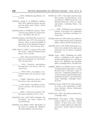 138                     REVISTA BRASILEIRA DE CIÊNCIAS SOCIAIS - VOL. 18 Nº 51
                                                                          .


_________. (1997), Méditations pascaliennes. Pa-     ELSTER, Jon. (1997), “The market and the forum:
        ris, Seuil.                                          three varieties of political theory”, in Ja-
                                                             mes Bohman e William Rehg (eds.), De-
CAPPELLA, Joseph N. & JAMIESON, Kathleen                     liberative democracy: essays on reason
       Hall. (1997), Spiral of cynicism: the press           and politics, Cambridge (Mass.), The
       and the public good. Oxford, Oxford                   MIT Press.
       University Press.
                                                     _________. (1998), “Deliberation and constitution
CHESTER, Jeffrey A. & WRIGHT, Anthony. (1996),               making”, in Jon Elster (ed.), Deliberative
       “A twelve-step program for media demo-                democracy, Cambridge, Cambridge Uni-
       cracy”. The Nation, 262 (22): 21.                     versity Press.
CROZIER, Michel J.; HUNTINGTON, Samuel P. &          ENTMAN, Robert M. (1989), Democracy without ci-
       WATANUKI, Joji. (1975), The crisis of de-           tizens: media and the decay of American
       mocracy: report on the governability of             politics. Oxford, Oxford University Press.
       democracies to the Trilateral Comission.
       Nova York, New York University Press.         FALLOWS, James. (1997 [1996]), Detonando a no-
                                                           tícia: como a mídia corrói a democracia
DAHL, Robert A. (1958), “A critique of the ruling          americana. Rio de Janeiro, Civilização
       elite model”. American Political Science            Brasileira.
       Review, 52 (2): 463-469.
                                                     FRASER, Nancy. (1992), “Rethinking the public
_________. (1961), Who governs? Democracy and                sphere: a contribution to the critique of
        power in an American city. New Haven,                actually existing democracy”, in Craig Ca-
        Yale University Press.                               lhoun (ed.), Habermas and the public
                                                             sphere, Cambridge (Mass.), The MIT Press.
_________. (1971), Polyarchy: participation
       and opposition. New Haven, Yale Uni-          GAMSON, William A. & MEYER, David S. (1996),
       versity Press.                                      “Framing political opportunity”, in Doug
                                                           McAdam; John D. McCarthy e Mayer N.
_________. (1989a [1956]), Um prefácio à teo-
                                                           Zald (eds.), Comparative perspectives on
       ria democrática. Rio de Janeiro, Jorge
                                                           social movements: political opportunities,
       Zahar.
                                                           mobilizing structures, and cultural fra-
_________. (1989b), Democracy and its critics.             mings, Cambridge, Cambridge Univer-
        New Haven, Yale University Press.                  sity Press.

_________. (1990 [1985]), Um prefácio à demo-        GOFFMAN, Erving. (1986 [1974]), Frame analysis:
        cracia econômica. Rio de Janeiro, Jor-             an essay on the organization of expe-
        ge Zahar.                                          rience. Reedição. Boston, Northeastern
                                                           University Press.
_________. (2000), “A democratic paradox?” Poli-
        tical Science Quaterly, 115 (1): 35-40.      KEANE, John. (1991), The media and democracy.
                                                             Cambridge, Polity.
EAGLETON, Terry. (1997 [1991]), Ideologia: uma
       introdução. São Paulo, Editora da             KLINGEMANN, Hans-Dieter. (1999), “Mapping
       Unesp/Boitempo.                                      political support in the 1990s: a global
                                                            analysis”, in Pipa Norris (ed.), Critical
ELSHTAIN, Jean Bethke. (1997), Real politics: at            citizens: global support for democratic
       the center of everyday life. Baltimore,              governance, Oxford, Oxford University
       The Johns Hopkins University Press.                  Press.
 