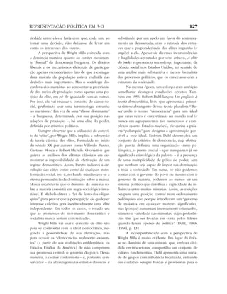 REPRESENTAÇÃO POLÍTICA EM 3-D                                                                         127

riedade entre eles e fazia com que, cada um, ao        substituído por um apelo em favor do aprimora-
tomar uma decisão, não deixasse de levar em            mento da democracia, com a retirada dos entra-
conta os interesses dos outros.                        ves que a preponderância das elites impunha (e
      A perspectiva de Wright Mills coincidia com      impõe) a ela. Apesar de diversas inconsistências
a denúncia marxista quanto ao caráter meramen-         e fragilidades apontadas por seus críticos, A elite
te “formal” da democracia burguesa. Os direitos        do poder representou um esforço importante, da
liberais e os mecanismos eleitorais de participa-      ciência social nos Estados Unidos, no sentido de
ção apenas esconderiam o fato de que a esmaga-         uma análise mais substantiva e menos formalista
dora maioria da população estava excluída das          dos processos políticos, que os conectasse com a
decisões mais importantes. Mas o sociólogo dis-        estrutura da sociedade.
cordava dos marxistas ao apresentar a proprieda-             Na mesma época, um esforço com ambição
de dos meios de produção como apenas uma po-           semelhante alcançava conclusões opostas. Tam-
sição de elite, em pé de igualdade com as outras.      bém em 1956, Robert Dahl lançou Um prefácio à
Por isso, ele vai recusar o conceito de classe so-     teoria democrática, livro que apresenta a primei-
cial, preferindo usar uma terminologia estranha        ra síntese abrangente de sua teoria pluralista.10 Re-
ao marxismo.9 Em vez de uma “classe dominante”         servando o termo “democracia” para um ideal
– a burguesia, determinada por sua posição nas         que raras vezes é concretizado no mundo real (e
relações de produção –, há uma elite do poder,         nunca em agrupamentos tão numerosos e com-
definida por critérios políticos.                      plexos quanto Estados-nações), ele cunha a pala-
      Cumpre observar que a utilização do concei-      vra “poliarquia” para designar a aproximação pos-
to de “elite”, por Wright Mills, implica a subversão   sível a esse ideal. Embora Dahl desenvolva um
da teoria clássica das elites, formulada no início     conjunto de critérios de democracia, cuja efetiva-
do século XX por autores como Vilfredo Pareto,         ção parcial definiria uma organização como po-
Gaetano Mosca e Robert Michels. O objetivo que         liárquica, o ponto crucial – que transparece já no
guiava as análises dos elitistas clássicos era de-     significado etimológico da palavra – é a presença
monstrar a impossibilidade da efetivação de um         de uma multiplicidade de pólos de poder, sem
regime democrático. Assim, Pareto indicava a cir-      que nenhum seja capaz de impor sua dominação
culação das elites como cerne de qualquer trans-       a toda a sociedade. Em suma, se não podemos
formação social, isto é, no fundo manifestava-se a     contar com o governo do povo ou mesmo com o
eterna permanência da dominação sobre a massa.         governo da maioria, podemos ao menos ter um
Mosca estabelecia que o domínio da minoria so-         sistema político que distribua a capacidade de in-
bre a maioria consistia em regra sociológica inva-     fluência entre muitas minorias. Assim, as eleições
riável. E Michels ditava a “lei de ferro das oligar-   ocupam uma posição central num ordenamento
quias” para provar que a perseguição de qualquer       poliárquico não porque introduzam um “governo
interesse coletivo gera inevitavelmente uma elite      de maiorias em qualquer maneira significativa,
independente. Em todos os casos, o recado era          mas [porque] aumentam imensamente o tamanho,
que as promessas do movimento democrático e            número e variedade das minorias, cujas preferên-
socialista nunca seriam concretizadas.                 cias têm que ser levadas em conta pelos líderes
      Wright Mills vai usar o conceito de elite não    quando fazem opções de política” (Dahl, 1989a
para se confrontar com o ideal democrático, ne-        [1956], p. 131).
gando a possibilidade de sua efetivação, mas                 A incompatibilidade com a perspectiva de
para acusar as “democracias realmente existen-         Wright Mills é muito evidente. Em lugar da ênfa-
tes” (a partir de sua realização emblemática, os       se no domínio de uma minoria que, embora divi-
Estados Unidos da América) de não cumprirem            dida em três setores, compartilha um conjunto de
sua promessa central: o governo do povo. Dessa         valores fundamentais, Dahl apresenta uma miría-
maneira, o caráter conformista – e, portanto, con-     de de grupos com influência localizada, entrando
servador – da abordagem dos elitistas clássicos é      em coalizões sempre fluidas e provisórias para o
 