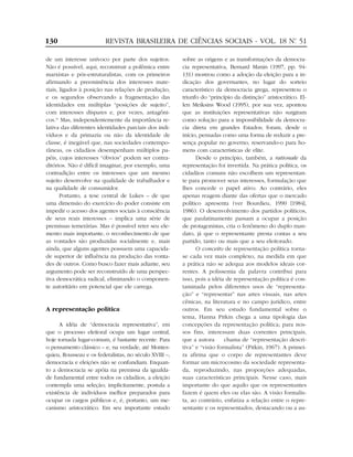 130                      REVISTA BRASILEIRA DE CIÊNCIAS SOCIAIS - VOL. 18 Nº 51
                                                                           .


de um interesse unívoco por parte dos sujeitos.         sobre as origens e as transformações da democra-
Não é possível, aqui, reconstruir a polêmica entre      cia representativa, Bernard Manin (1997, pp. 94-
marxistas e pós-estruturalistas, com os primeiros       131) mostrou como a adoção da eleição para a in-
afirmando a preeminência dos interesses mate-           dicação dos governantes, no lugar do sorteio
riais, ligados à posição nas relações de produção,      característico da democracia grega, representou o
e os segundos observando a fragmentação das             triunfo do “princípio da distinção” aristocrático. El-
identidades em múltiplas “posições de sujeito”,         len Meiksins Wood (1995), por sua vez, apontou
com interesses díspares e, por vezes, antagôni-         que as instituições representativas não surgiram
cos.11 Mas, independentemente da importância re-        como solução para a impossibilidade da democra-
lativa das diferentes identidades parciais dos indi-    cia direta em grandes Estados; foram, desde o
víduos e da primazia ou não da identidade de            início, pensadas como uma forma de reduzir a pre-
classe, é inegável que, nas sociedades contempo-        sença popular no governo, reservando-o para ho-
râneas, os cidadãos desempenham múltiplos pa-           mens com características de elite.
péis, cujos interesses “óbvios” podem ser contra-             Desde o princípio, também, a rationale da
ditórios. Não é difícil imaginar, por exemplo, uma      representação foi invertida. Na prática política, os
contradição entre os interesses que um mesmo            cidadãos comuns não escolhem um representan-
sujeito desenvolve na qualidade de trabalhador e        te para promover seus interesses, formulação que
na qualidade de consumidor.                             lhes concede o papel ativo. Ao contrário, eles
       Portanto, a tese central de Lukes – de que       apenas reagem diante das ofertas que o mercado
uma dimensão do exercício do poder consiste em          político apresenta (ver Bourdieu, 1990 [1984],
impedir o acesso dos agentes sociais à consciência      1986). O desenvolvimento dos partidos políticos,
de seus reais interesses – implica uma série de         que paulatinamente passam a ocupar a posição
premissas temerárias. Mas é possível reter seu ele-     de protagonistas, cria o fenômeno do duplo man-
mento mais importante, o reconhecimento de que          dato, já que o representante presta contas a seu
as vontades são produzidas socialmente e, mais          partido, tanto ou mais que a seu eleitorado.
ainda, que alguns agentes possuem uma capacida-               O conceito de representação política torna-
de superior de influência na produção das vonta-        se cada vez mais complexo, na medida em que
des de outros. Como busco fazer mais adiante, seu       a prática não se adequa aos modelos ideais cor-
argumento pode ser reconstruído de uma perspec-         rentes. A polissemia da palavra contribui para
tiva democrática radical, eliminando o componen-        isso, pois a idéia de representação política é con-
te autoritário em potencial que ele carrega.            taminada pelos diferentes usos de “representa-
                                                        ção” e “representar” nas artes visuais, nas artes
                                                        cênicas, na literatura e no campo jurídico, entre
A representação política                                outros. Em seu estudo fundamental sobre o
                                                        tema, Hanna Pitkin chega a uma tipologia das
      A idéia de “democracia representativa”, em        concepções da representação política; para nos-
que o processo eleitoral ocupa um lugar central,        sos fins, interessam duas correntes principais,
hoje tornada lugar-comum, é bastante recente. Para      que a autora      chama de “representação descri-
o pensamento clássico – e, na verdade, até Montes-      tiva” e “visão formalista” (Pitkin, 1967). A primei-
quieu, Rousseau e os federalistas, no século XVIII –,   ra afirma que o corpo de representantes deve
democracia e eleições não se confundiam. Enquan-        formar um microcosmo da sociedade representa-
to a democracia se apóia na premissa da igualda-        da, reproduzindo, nas proporções adequadas,
de fundamental entre todos os cidadãos, a eleição       suas características principais. Nesse caso, mais
contempla uma seleção; implicitamente, postula a        importante do que aquilo que os representantes
existência de indivíduos melhor preparados para         fazem é quem eles ou elas são. A visão formalis-
ocupar os cargos públicos e, é, portanto, um me-        ta, ao contrário, enfatiza a relação entre o repre-
canismo aristocrático. Em seu importante estudo         sentante e os representados, destacando ou a au-
 