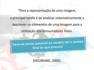 “Para a representação de uma imagem,

a principal tarefa é de analisar sistematicamente e
 descrever os elementos de uma imagem para a
       utilização dos consumidores finais.




               (HOURIANE, 2005).
 