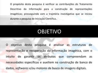 O propósito desta pesquisa é verificar as contribuições do Tratamento
   Descritivo da Informação para a construção de representações
   imagéticas; prosseguindo com a trajetória investigativa que se iniciou
   durante a pesquisa de Iniciação Científica..




                            OBJETIVO

O objetivo desta pesquisa é analisar as estruturas de
representação e recuperação da informação imagética, com o
intuito de garantir os atributos que compreendam as
necessidades específicas e auxiliem na construção de banco de
dados, softwares e/ou motores de busca de imagens digitais.
 
