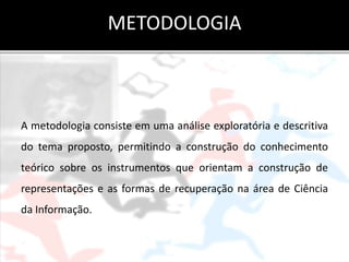 METODOLOGIA



A metodologia consiste em uma análise exploratória e descritiva
do tema proposto, permitindo a construção do conhecimento
teórico sobre os instrumentos que orientam a construção de
representações e as formas de recuperação na área de Ciência
da Informação.
 