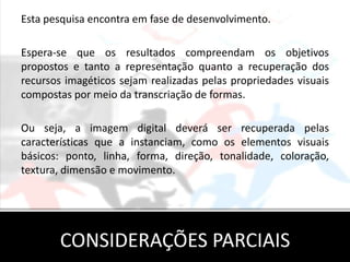 Esta pesquisa encontra em fase de desenvolvimento.

Espera-se que os resultados compreendam os objetivos
propostos e tanto a representação quanto a recuperação dos
recursos imagéticos sejam realizadas pelas propriedades visuais
compostas por meio da transcriação de formas.

Ou seja, a imagem digital deverá ser recuperada pelas
características que a instanciam, como os elementos visuais
básicos: ponto, linha, forma, direção, tonalidade, coloração,
textura, dimensão e movimento.




       CONSIDERAÇÕES PARCIAIS
 