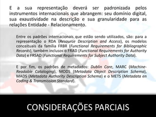E a sua representação deverá ser padronizada pelos
instrumentos internacionais que abrangem: seu domínio digital,
sua exaustividade na descrição e sua granularidade para as
relações Entidade - Relacionamento.

   Entre os padrões internacionais que estão sendo utilizados, são: para a
   representação o RDA (Resource Description and Access), os modelos
   conceituais da família FRBR (Functional Requirements for Bibliographic
   Records), também inclusos o FRAD (Functional Requirements for Authority
   Data) e FRSAD (Functional Requirements for Subject Authority Data).

   E por fim, os padrões de metadados: Dublin Core, MARC (Machine-
   Readable Cataloging), MODS (Metadata Object Description Schema),
   MADS (Metadata Authority Description Schema) e o METS (Metadata en
   Coding & Transmission Standard).




        CONSIDERAÇÕES PARCIAIS
 