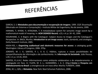 GARCIA, S. S. Metadados para documentação e recuperação de imagens. 1999. 152f. Dissertação
(Mestrado em Sistemas e Computação) – Instituto Militar de Engenharia, Rio de Janeiro, 1999.
HAYAMA, T.; KIYOKI, Y.; KITAGAWA, T. A metadatabase system for semantic image search by a
mathematical model of meaning. In: ACM SIGMOD Record, v.23, n.4, p. 34 -41, 1994.
HOURIHANE, C. It Begins with the Cataloguer: Subject Access to Images and the Cataloguer's
Perspective. In: BACA, Murtha. Introduction to art image access: tools, standards, and strategies.
Getty Research Institute, 2005.
HSIEH-YEE, I. Organizing audiovisual and electronic resources for access: a cataloging guide.
Washington: Library of Congress, 2006. 375p.
JORENTE; M. J. V.; SANTOS, P. L. V. A. C. Hábitos, rupturas e novas possibilidades de
compartilhamento de informação e de conhecimento. In: Informação & Sociedade. João Pessoa,
v.20, n.3, p. 13-26, 2010.
SANTOS, P.L.V.A.C. Redes informacionais como ambiente colaborativo e de empoderamento: a
catalogação em foco. In: FUJITA, M. S. L.; GUIMARÃES, J. A. C. (Org.) Ensino e Pesquisa em
Biblioteconomia no Brasil: a emergência de um novo olhar. Marília: FUNDEPE, 2008.
ZENG, M. L.; QIN, J. Metadata. New York: Neal-Schuman Publishers, 2008.
 