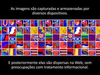As imagens são capturadas e armazenadas por
             diversos dispositivos.




E posteriormente elas são dispersas na Web, sem
  preocupações com tratamento informacional.
 
