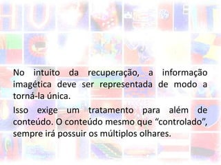 No intuito da recuperação, a informação
imagética deve ser representada de modo a
torná-la única.
Isso exige um tratamento para além de
conteúdo. O conteúdo mesmo que “controlado”,
sempre irá possuir os múltiplos olhares.
 
