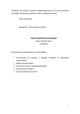 ministerial que receba a presente representação para os fins de propositura
das ações constitucionais cabíveis contra os referidos decretos.


          Pede deferimento.




          Brasília-DF, 19 de dezembro de 2012.




                           REDE DEMOCRÁTICA PM-BM-RD
                                  Roner Salvador Gama
                                       Presidente




Documentos que acompanham a representação:


   1   Comprovante de Inscrição e Situação Cadastral da Associação
       representante.
   2   Estatuto da Associação
   3   Documento de seus representantes legais
   4   Cópia Decreto 33.429/11.
   5   Cópia do Decreto e 33.431/11.




                                                                          3
 