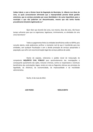 Caldas Cabral, e com o Diretor Geral de Regulação do Município, Sr. Alberto Luiz Alves de
Lima, os quais acrescentaram afirmando que a impropriedade persiste desde gestões
anteriores, que os serviços prestados por essas identidades é de suma importância para o
município e que não poderiam ser descontinuados, mesmo que não tenha havido
procedimento licitatório legitimando-os.”



                  Quer dizer que durante dez anos, isso mesmo, disse dez anos, não houve
tempo suficiente para que se organizasse, legalizasse, minimamente, as atividades de uma
única Secretaria?



                  Todos os pagamentos feitos às entidades beneficiárias estão no SOFIN, para
consulta aberta, onde poderemos verificar o montante real do que é transferido para tais
entidades, sem qualquer fiscalização e sem a devida prestação de serviços apropriados à
população, que sofre com essa terceirização ilegal dos serviços públicos de saúde.



                   Diante do exposto, reiteramos o pedido inicial de instauração do
competente INQUÉRITO CIVIL PÚBLICO para aprofundamento das investigações e
consequente ajuizamento das ações, inclusive criminais, contra os responsáveis e eventuais
beneficiários das contratações ilegais, tendo em vista as flagrantes ofensas aos princípios da
legalidade, da eficiência, da economicidade, da impessoalidade e da moralidade
administrativa.



                  Recife, 15 de maio de 2012.




                JAIR PEDRO                                    NOELIA BRITO
 