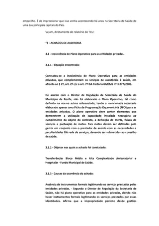 empecilho. É de impressionar que isso venha acontecendo há anos na Secretaria de Saúde de
uma das principais capitais do País.

                 Vejam, diretamente do relatório do TCU:


                 “3 - ACHADOS DE AUDITORIA


                 3.1 - Inexistência de Plano Operativo para as entidades privadas.


                 3.1.1 - Situação encontrada:


                 Constatou-se a inexistência de Plano Operativo para as entidades
                 privadas, que complementam os serviços de assistência à saúde, em
                 afronta ao § 2º, art. 2º c/c o art. 7º DA Portaria GM/MS nº 3.277/2006.


                 De acordo com o Diretor de Regulação da Secretaria de Saúde do
                 Município de Recife, não foi elaborado o Plano Operativo, tal como
                 definido na norma acima referenciada, tendo a mencionada secretaria
                 elaborado apenas uma Ficha de Programação Orçamentária (FPO) para as
                 entidades privadas. O plano operativo deve conter elementos que
                 demonstrem a utilização de capacidade instalada necessária ao
                 cumprimento do objeto do contrato, a definição de oferta, fluxos de
                 serviços e pactuação de metas. Tais metas devem ser definidas pelo
                 gestor em conjunto com o prestador de acordo com as necessidades e
                 peculiaridades DA rede de serviços, devendo ser submetidas ao conselho
                 de saúde.


                 3.1.2 - Objetos nos quais o achado foi constatado:


                 Transferências Bloco Média e Alta Complexidade Ambulatorial e
                 Hospitalar - Fundo Municipal de Saúde.


                 3.1.3 - Causas da ocorrência do achado:


                 Ausência de instrumentos formais legitimando os serviços prestados pelas
                 entidades privadas. - Segundo o Diretor de Regulação da Secretaria de
                 Saúde, não há plano operativo para as entidades privadas, devido não
                 haver instrumentos formais legitimando os serviços prestados por essas
                 identidades. Afirma que a impropriedade persiste desde gestões
 