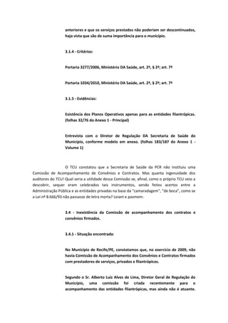 anteriores e que os serviços prestados não poderiam ser descontinuados,
                  haja vista que são de suma importância para o município.


                  3.1.4 - Critérios:


                  Portaria 3277/2006, Ministério DA Saúde, art. 2º, § 2º; art. 7º


                  Portaria 1034/2010, Ministério DA Saúde, art. 2º, § 2º; art. 7º


                  3.1.5 - Evidências:


                  Existência dos Planos Operativos apenas para as entidades filantrópicas.
                  (folhas 32/76 do Anexo 1 - Principal)


                  Entrevista com o Diretor de Regulação DA Secretaria de Saúde do
                  Município, conforme modelo em anexo. (folhas 183/187 do Anexo 1 -
                  Volume 1)



                   O TCU constatou que a Secretaria de Saúde da PCR não instituiu uma
Comissão de Acompanhamento de Convênios e Contratos. Mas quanta ingenuidade dos
auditores do TCU! Qual seria a utilidade dessa Comissão se, afinal, como o próprio TCU veio a
descobrir, sequer eram celebrados tais instrumentos, sendo feitos acertos entre a
Administração Pública e as entidades privadas na base da “camaradagem”, “de boca”, como se
a Lei nº 8.666/93 não passasse de letra morta? Leiam e pasmem:


                  3.4 - Inexistência da Comissão de acompanhamento dos contratos e
                  convênios firmados.


                  3.4.1 - Situação encontrada:


                  No Município de Recife/PE, constatamos que, no exercício de 2009, não
                  havia Comissão de Acompanhamento dos Convênios e Contratos firmados
                  com prestadores de serviços, privados e filantrópicos.


                  Segundo o Sr. Alberto Luiz Alves de Lima, Diretor Geral de Regulação do
                  Município, uma comissão foi criada recentemente para o
                  acompanhamento das entidades filantrópicas, mas ainda não é atuante.
 