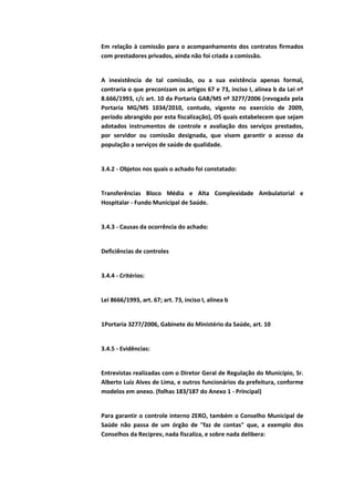 Em relação à comissão para o acompanhamento dos contratos firmados
com prestadores privados, ainda não foi criada a comissão.


A inexistência de tal comissão, ou a sua existência apenas formal,
contraria o que preconizam os artigos 67 e 73, inciso I, alínea b da Lei nº
8.666/1993, c/c art. 10 da Portaria GAB/MS nº 3277/2006 (revogada pela
Portaria MG/MS 1034/2010, contudo, vigente no exercício de 2009,
período abrangido por esta fiscalização), OS quais estabelecem que sejam
adotados instrumentos de controle e avaliação dos serviços prestados,
por servidor ou comissão designada, que visem garantir o acesso da
população a serviços de saúde de qualidade.


3.4.2 - Objetos nos quais o achado foi constatado:


Transferências Bloco Média e Alta Complexidade Ambulatorial e
Hospitalar - Fundo Municipal de Saúde.


3.4.3 - Causas da ocorrência do achado:


Deficiências de controles


3.4.4 - Critérios:


Lei 8666/1993, art. 67; art. 73, inciso I, alínea b


1Portaria 3277/2006, Gabinete do Ministério da Saúde, art. 10


3.4.5 - Evidências:


Entrevistas realizadas com o Diretor Geral de Regulação do Município, Sr.
Alberto Luiz Alves de Lima, e outros funcionários da prefeitura, conforme
modelos em anexo. (folhas 183/187 do Anexo 1 - Principal)


Para garantir o controle interno ZERO, também o Conselho Municipal de
Saúde não passa de um órgão de "faz de contas" que, a exemplo dos
Conselhos da Reciprev, nada fiscaliza, e sobre nada delibera:
 