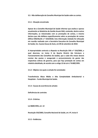 3.5 - Não deliberação do Conselho Municipal de Saúde sobre as contas.


3.5.1 - Situação encontrada:


Apesar de o Conselho Municipal de Saúde informar que analisa e aprova
anualmente os Relatórios de Gestão Anuais RAG, contendo, dentre outras
informações, as relacionadas com as prestações de contas, o mesmo
declara que não delibera especificamente sobre as prestações de contas
(Ofício CMS/Recife n º 319/2010). Esta informação relatada foi reforçada
em reunião realizada com a Secretária Executiva do Conselho Municipal
de Saúde, Sra. Suzana Sousa de Assis, em 09 de setembro de 2010.


A impropriedade contraria o disposto na Resolução CNS n º 333/2003, a
qual descreve, no inciso X da Quarta Diretriz (da Estrutura e
Funcionamento dos Conselhos de Saúde), que a cada três meses deverá
constar das pautas e assegurado o pronunciamento do gestor das
respectivas esferas de governo, para que faça prestação de contas em
relatório detalhado, de acordo com o artigo 12 da Lei n.º 8.689/1993.


3.5.2 - Objetos nos quais o achado foi constatado:


Transferências Bloco Média e Alta Complexidade Ambulatorial e
Hospitalar - Fundo Municipal de Saúde.


3.5.3 - Causas da ocorrência do achado:


Deficiências de controles


3.5.4 - Critérios:


Lei 8689/1993, art. 12


Resolução 333/2003, Conselho Nacional de Saúde, art. 4º, inciso X


3.5.5 - Evidências:
 