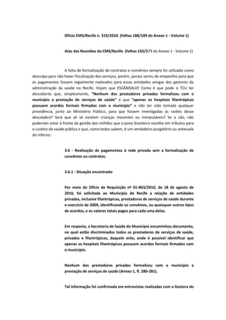 Ofício CMS/Recife n. 319/2010. (folhas 188/189 do Anexo 1 - Volume 1)


                  Atas das Reuniões do CMS/Recife. (folhas 192/279 do Anexo 1 - Volume 1)



                   A falta de formalização de contratos e convênios sempre foi utilizado como
desculpa para não haver fiscalização dos serviços, porém, jamais serviu de empecilho para que
os pagamentos fossem regiamente realizados para essas entidades amigas dos gestores da
administração da saúde no Recife. Vejam que ESCÂNDALO! Como é que pode o TCU ter
descoberto que, simplesmente, “Nenhum dos prestadores privados formalizou com o
município a prestação de serviços de saúde” e que “apenas os hospitais filantrópicos
possuem acordos formais firmados com o município” e não ter sido tomada qualquer
providência, junto ao Ministério Público, para que fossem investigadas as razões desse
descalabro? Será que ali só existem crianças inocentes ou inimputáveis? Se o são, não
poderiam estar à frente da gestão dos milhões que o povo brasileiro recolhe em tributos para
o custeio da saúde pública e que, como todos sabem, é um verdadeiro purgatório ou antessala
do inferno:


                  3.6 - Realização de pagamentos à rede privada sem a formalização de
                  convênios ou contratos.


                  3.6.1 - Situação encontrada:


                  Por meio do Ofício de Requisição nº 01-863/2010, de 18 de agosto de
                  2010, foi solicitada ao Município de Recife a relação de entidades
                  privadas, inclusive filantrópicas, prestadoras de serviços de saúde durante
                  o exercício de 2009, identificando os convênios, ou quaisquer outros tipos
                  de acordos, e os valores totais pagos para cada uma delas.


                  Em resposta, a Secretaria de Saúde do Município encaminhou documento,
                  no qual estão discriminados todos os prestadores de serviços de saúde,
                  privados e filantrópicos, daquele ente, onde é possível identificar que
                  apenas os hospitais filantrópicos possuem acordos formais firmados com
                  o município.


                  Nenhum dos prestadores privados formalizou com o município a
                  prestação de serviços de saúde (Anexo 1, fl. 280-281).


                  Tal informação foi confirmada em entrevistas realizadas com a Gestora do
 