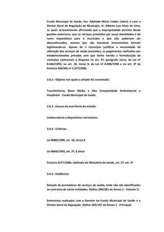 Fundo Municipal de Saúde, Sra. Adelaide Maria Caldas Cabral, e com o
Diretor Geral de Regulação do Município, Sr. Alberto Luiz Alves de Lima,
os quais acrescentaram afirmando que a impropriedade persiste desde
gestões anteriores, que os serviços prestados por essas identidades é de
suma importância para o município e que não poderiam ser
descontinuados, mesmo que não houvesse instrumentos formais
legitimando-os. Apesar de o município justificar a necessidade de
obtenção dos serviços de saúde prestados, os pagamentos realizados aos
estabelecimentos privados sem que tenha havido a formalização de
contratos contrariam o disposto no art. 2º, parágrafo único, da Lei nº
8.666/1993, no art. 18, inciso X, da Lei nº 8.080/1990 e no art. 3º da
Portaria GM/MS nº 3.277/2006.


3.6.2 - Objetos nos quais o achado foi constatado:


Transferências Bloco Média e Alta Complexidade Ambulatorial e
Hospitalar - Fundo Municipal de Saúde.


3.6.3 - Causas da ocorrência do achado:


Inobservância a dispositivos normativos.


3.6.4 - Critérios:


Lei 8080/1990, art. 18, inciso X


Lei 8666/1993, art. 2º, § único


Portaria 3277/2006, Gabinete do Ministério da Saúde, art. 2º; art. 3º


3.6.5 - Evidências:


Relação de prestadores de serviços de saúde, onde não são identificados
os contratos de várias entidades. (folhas 280/281 do Anexo 1 - Volume 1)


Entrevistas realizadas com a Gerente do Fundo Municipal de Saúde e o
Diretor Geral de Regulação. (folhas 183/187 do Anexo 1 - Principal)
 
