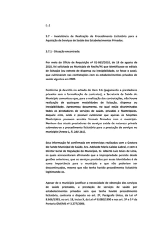 (...)


3.7 - Inexistência de Realização de Procedimento Licitatório para a
Aquisição de Serviços de Saúde dos Estabelecimentos Privados.


3.7.1 - Situação encontrada:


Por meio do Ofício de Requisição nº 01-863/2010, de 18 de agosto de
2010, foi solicitada ao Município de Recife/PE que identificasse os editais
de licitação (ou extrato de dispensa ou inexigibilidade, se fosse o caso),
que culminaram nas contratações com os estabelecimentos privados de
saúde vigentes em 2009.


Conforme já descrito no achado do item 3.6 (pagamento a prestadores
privados sem a formalização de contratos), a Secretaria de Saúde do
Município comunicou que, para a realização das contratações, não houve
realização de quaisquer modalidades de licitação, dispensa ou
inexigibilidade. Apresentou documento, no qual estão discriminados
todos os prestadores de serviços de saúde, privados e filantrópicos,
daquele ente, onde é possível evidenciar que apenas os hospitais
filantrópicos possuem acordos formais firmados com o município.
Nenhum dos atuais prestadores de serviços saúde de natureza privada
submeteu-se a procedimento licitatório para a prestação de serviços no
município (Anexo 1, fl. 280-281).


Esta informação foi confirmada em entrevistas realizadas com a Gestora
do Fundo Municipal de Saúde, Sra. Adelaide Maria Caldas Cabral, e com o
Diretor Geral de Regulação do Município, Sr. Alberto Luiz Alves de Lima,
os quais acrescentaram afirmando que a impropriedade persiste desde
gestões anteriores, que os serviços prestados por essas identidades é de
suma importância para o município e que não poderiam ser
descontinuados, mesmo que não tenha havido procedimento licitatório
legitimando-os.


Apesar de o município justificar a necessidade de obtenção dos serviços
de saúde prestados, a prestação de serviços de saúde por
estabelecimentos privados sem que tenha havido procedimento
licitatório, contraria o disposto no art. 2º, Parágrafo Único, da Lei nº
8.666/1993, no art. 18, Inciso X, da Lei nº 8.080/1990 e nos art. 3º e 5 º da
Portaria GM/MS nº 3.277/2006.
 