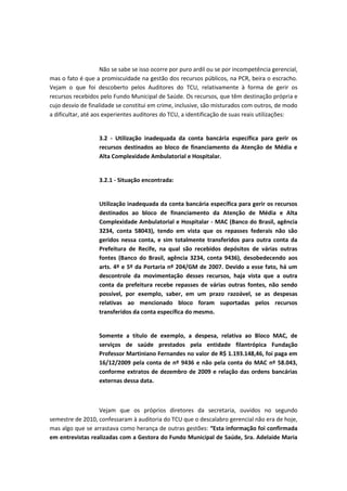 Não se sabe se isso ocorre por puro ardil ou se por incompetência gerencial,
mas o fato é que a promiscuidade na gestão dos recursos públicos, na PCR, beira o escracho.
Vejam o que foi descoberto pelos Auditores do TCU, relativamente à forma de gerir os
recursos recebidos pelo Fundo Municipal de Saúde. Os recursos, que têm destinação própria e
cujo desvio de finalidade se constitui em crime, inclusive, são misturados com outros, de modo
a dificultar, até aos experientes auditores do TCU, a identificação de suas reais utilizações:


                   3.2 - Utilização inadequada da conta bancária específica para gerir os
                   recursos destinados ao bloco de financiamento da Atenção de Média e
                   Alta Complexidade Ambulatorial e Hospitalar.


                   3.2.1 - Situação encontrada:


                   Utilização inadequada da conta bancária específica para gerir os recursos
                   destinados ao bloco de financiamento da Atenção de Média e Alta
                   Complexidade Ambulatorial e Hospitalar - MAC (Banco do Brasil, agência
                   3234, conta 58043), tendo em vista que os repasses federais não são
                   geridos nessa conta, e sim totalmente transferidos para outra conta da
                   Prefeitura de Recife, na qual são recebidos depósitos de várias outras
                   fontes (Banco do Brasil, agência 3234, conta 9436), desobedecendo aos
                   arts. 4º e 5º da Portaria nº 204/GM de 2007. Devido a esse fato, há um
                   descontrole da movimentação desses recursos, haja vista que a outra
                   conta da prefeitura recebe repasses de várias outras fontes, não sendo
                   possível, por exemplo, saber, em um prazo razoável, se as despesas
                   relativas ao mencionado bloco foram suportadas pelos recursos
                   transferidos da conta específica do mesmo.


                   Somente a título de exemplo, a despesa, relativa ao Bloco MAC, de
                   serviços de saúde prestados pela entidade filantrópica Fundação
                   Professor Martiniano Fernandes no valor de R$ 1.193.148,46, foi paga em
                   16/12/2009 pela conta de nº 9436 e não pela conta do MAC nº 58.043,
                   conforme extratos de dezembro de 2009 e relação das ordens bancárias
                   externas dessa data.



                  Vejam que os próprios diretores da secretaria, ouvidos no segundo
semestre de 2010, confessaram à auditoria do TCU que o descalabro gerencial não era de hoje,
mas algo que se arrastava como herança de outras gestões: “Esta informação foi confirmada
em entrevistas realizadas com a Gestora do Fundo Municipal de Saúde, Sra. Adelaide Maria
 