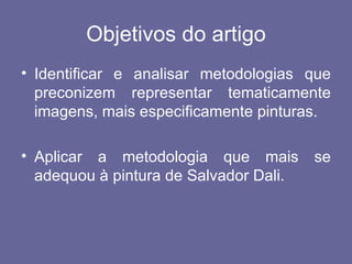 Objetivos do artigo
• Identificar e analisar metodologias que
  preconizem representar tematicamente
  imagens, mais especificamente pinturas.

• Aplicar a metodologia que mais        se
  adequou à pintura de Salvador Dali.
 
