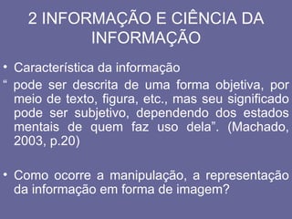 2 INFORMAÇÃO E CIÊNCIA DA
           INFORMAÇÃO
• Característica da informação
“ pode ser descrita de uma forma objetiva, por
  meio de texto, figura, etc., mas seu significado
  pode ser subjetivo, dependendo dos estados
  mentais de quem faz uso dela”. (Machado,
  2003, p.20)

• Como ocorre a manipulação, a representação
  da informação em forma de imagem?
 