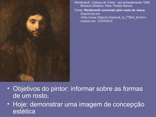 Rembrandt, Cabeça de Cristo, aproximadamente 1648,
                           Museum Bredius, Haia, Países Baixos
                       Fonte: Rembrandt comovido pelo rosto de Jesus.
                           Disponível em:
                           <http://www.30giorni.it/articoli_id_77843_l6.htm>.
                           Acesso em: 12/03/2012




• Objetivos do pintor: informar sobre as formas
  de um rosto.
• Hoje: demonstrar uma imagem de concepção
  estética
 