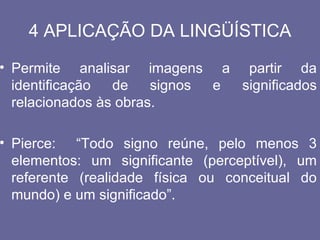 4 APLICAÇÃO DA LINGÜÍSTICA
• Permite analisar imagens a partir da
  identificação  de    signos e significados
  relacionados às obras.

• Pierce: “Todo signo reúne, pelo menos 3
  elementos: um significante (perceptível), um
  referente (realidade física ou conceitual do
  mundo) e um significado”.
 