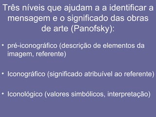 Três níveis que ajudam a a identificar a
 mensagem e o significado das obras
          de arte (Panofsky):
• pré-iconográfico (descrição de elementos da
  imagem, referente)

• Iconográfico (significado atribuível ao referente)

• Iconológico (valores simbólicos, interpretação)
 