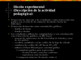 Diseño experimental  (Descripción de la actividad pedagógica): El maestro les muestra a los estudiantes como representar una gráfica con el valor de los números decimales hasta los milésimos El maestro demuestra como construir dos gráficas:  Gráfica de barra Gráfica circular Los estudiantes utilizan las computadoras y van construyendo con el maestro las gráficas en MS Excel: manejan las aplicaciones de MS Excel (Hoja de Cálculo) y crean las dos gráficas escriben cantidades en las celdas de la hoja de cálculo sombrear las celdas B1, B2 hasta D1 y D2 utilizan el Chart Wizard para construir gráfica completan gráfica para representar: decimal: décimo, centésimo y milésimo equivalencia entre decimales comparan números decimales entre sí 