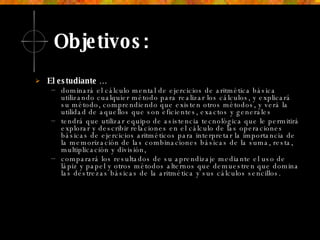 Objetivos: El estudiante … dominará el cálculo mental de ejercicios de aritmética básica utilizando cualquier método para realizar los cálculos, y explicará su método, comprendiendo que existen otros métodos, y verá la utilidad de aquellos que son eficientes, exactos y generales tendrá que utilizar equipo de asistencia tecnológica que le permitirá explorar y describir relaciones en el cálculo de las operaciones básicas de ejercicios aritméticos para interpretar la importancia de la memorización de las combinaciones básicas de la suma, resta, multiplicación y división,  comparará los resultados de su aprendizaje mediante el uso de lápiz y papel y otros métodos alternos que demuestren que domina las destrezas básicas de la aritmética y sus cálculos sencillos. 