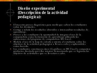 Diseño experimental  (Descripción de la actividad pedagógica): El maestro provee diagnóstico para medir que saben los estudiantes sobre los decimales.  Corrige y tabula los resultados obtenidos e intercambiar resultados de aprendizaje. Provee a los estudiantes la oportunidad de integrar el uso de la computadora como herramienta de aprendizaje utilizando las aplicaciones del programa de computadora MS Excel.  Modela el uso de la hoja de cálculo y orienta al estudiante sobre los objetivos de la actividad pedagógica a llevar a cabo y explicándoles como hacerlo.  Los estudiantes construyen cinco (5) gráficas en MS Excel y comparten productos diseñado por ellos mismos demostrando que se lograron los objetivos de actividades que se llevarían a cabo. 