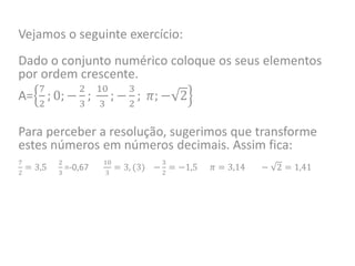 Vejamos o seguinte exercício:
Dado o conjunto numérico coloque os seus elementos
por ordem crescente.
A=
7
2
; 0; −
2
3
;
10
3
; −
3
2
; 𝜋; − 2
Para perceber a resolução, sugerimos que transforme
estes números em números decimais. Assim fica:
7
2
= 3,5
2
3
=-0,67
10
3
= 3, (3) −
3
2
= −1,5 𝜋 = 3,14 − 2 = 1,41
 
