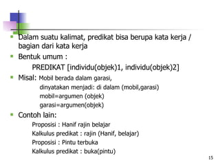 Dalam suatu kalimat, predikat bisa berupa kata kerja / bagian dari kata kerja Bentuk umum :  PREDIKAT [individu(objek)1, individu(objek)2] Misal:  Mobil berada dalam garasi,   dinyatakan menjadi: di dalam (mobil,garasi)   mobil=argumen (objek)   garasi=argumen(objek) Contoh lain:  Proposisi : Hanif rajin belajar Kalkulus predikat : rajin (Hanif, belajar) Proposisi : Pintu terbuka Kalkulus predikat : buka(pintu) 
