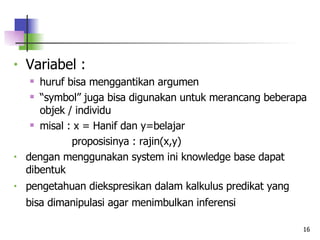 Variabel : huruf bisa menggantikan argumen “ symbol” juga bisa digunakan untuk merancang beberapa objek / individu misal : x = Hanif dan y=belajar   proposisinya : rajin(x,y) dengan menggunakan system ini knowledge base dapat dibentuk pengetahuan diekspresikan dalam kalkulus predikat yang bisa dimanipulasi agar menimbulkan inferensi   