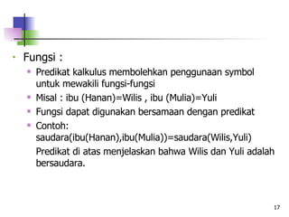 Fungsi : Predikat kalkulus membolehkan penggunaan symbol untuk mewakili fungsi-fungsi  Misal : ibu (Hanan)=Wilis , ibu (Mulia)=Yuli Fungsi dapat digunakan bersamaan dengan predikat Contoh: saudara(ibu(Hanan),ibu(Mulia))=saudara(Wilis,Yuli) Predikat di atas menjelaskan bahwa Wilis dan Yuli adalah bersaudara.   