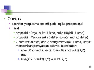 Operasi operator yang sama seperti pada logika proporsional misal:  proposisi : Rojali suka Juleha, suka (Rojali, Juleha) proposisi : Mandra suka Juleha, suka(mandra,Juleha) 2 predikat di atas, ada 2 orang menyukai Juleha, untuk memberikan pernyataan adanya kelembutan: suka (X,Y) and suka (Z,Y) implies not suka(X,Z) atau suka(X,Y) v suka(Z,Y)    suka(X,Z)   