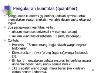 Pengukuran kuantitas (quantifier) penggunaan kuantitas (quantifier) adalah symbol untuk menyatakan suatu rangkaian variable dalam suatu ekspresi logika dua pengukuran kuantitas, yaitu : ukuran kuantitas universal :    (semua, setiap) ukuran kuantitas eksistensial :    (ada, beberapa) Contoh: Proposisi : “Semua orang Jogja adalah warga negara Indonesia” Diekspresikan : (  x) [orang Jogja (x),warga Indonesia (x)] Simbol    menyatakan bahwa ekspresi ini berlaku secara universal benar, yaitu untuk semua nilai x. Jika x adalah orang Jogja, maka benar jika x adalah warga negara Indonesia.   