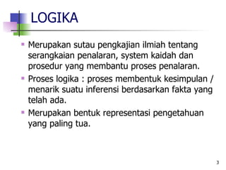LOGIKA Merupakan sutau pengkajian ilmiah tentang serangkaian penalaran, system kaidah dan prosedur yang membantu proses penalaran. Proses logika : proses membentuk kesimpulan / menarik suatu inferensi berdasarkan fakta yang telah ada. Merupakan bentuk representasi pengetahuan yang paling tua. 