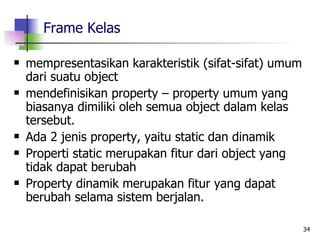Frame Kelas mempresentasikan karakteristik (sifat-sifat) umum dari suatu object mendefinisikan property – property umum yang biasanya dimiliki oleh semua object dalam kelas tersebut. Ada 2 jenis property, yaitu static dan dinamik Properti static merupakan fitur dari object yang tidak dapat berubah Property dinamik merupakan fitur yang dapat berubah selama sistem berjalan. 