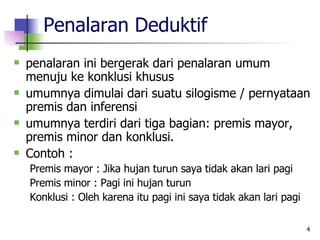 Penalaran Deduktif penalaran ini bergerak dari penalaran umum menuju ke konklusi khusus umumnya dimulai dari suatu silogisme / pernyataan premis dan inferensi umumnya terdiri dari tiga bagian: premis mayor, premis minor dan konklusi. Contoh : Premis mayor : Jika hujan turun saya tidak akan lari pagi  Premis minor : Pagi ini hujan turun Konklusi : Oleh karena itu pagi ini saya tidak akan lari pagi 