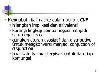 Mengubah  kalimat ke dalam bentuk CNF hilangkan implikasi dan ekivalensi kurangi lingkup semua negasi menjadi satu negasi saja gunakan aturan asosiatif dan distributive untuk mengkonversi menjadi conjuction of disjunction buat satu kalimat terpisah untuk tiap-tiap konjungsi 