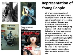 Representation of Young People All of my images comprise of young people. Now Soul music is usually associated with the mature age range so I’m sort of subverting the stereotype. However you could argue that soul music is opening up to a much more young audience with artists like Corinne Bailey Rae or Jason Mraz opening up new styles of music. My younger audience can relate to my artists because they are young like them and the clothes they are wearing are fairly casual which my younger audience can also relate to. Some of the pictures were taken in a park, a conventional place for young people to hang out. Young person on JazzTimes 