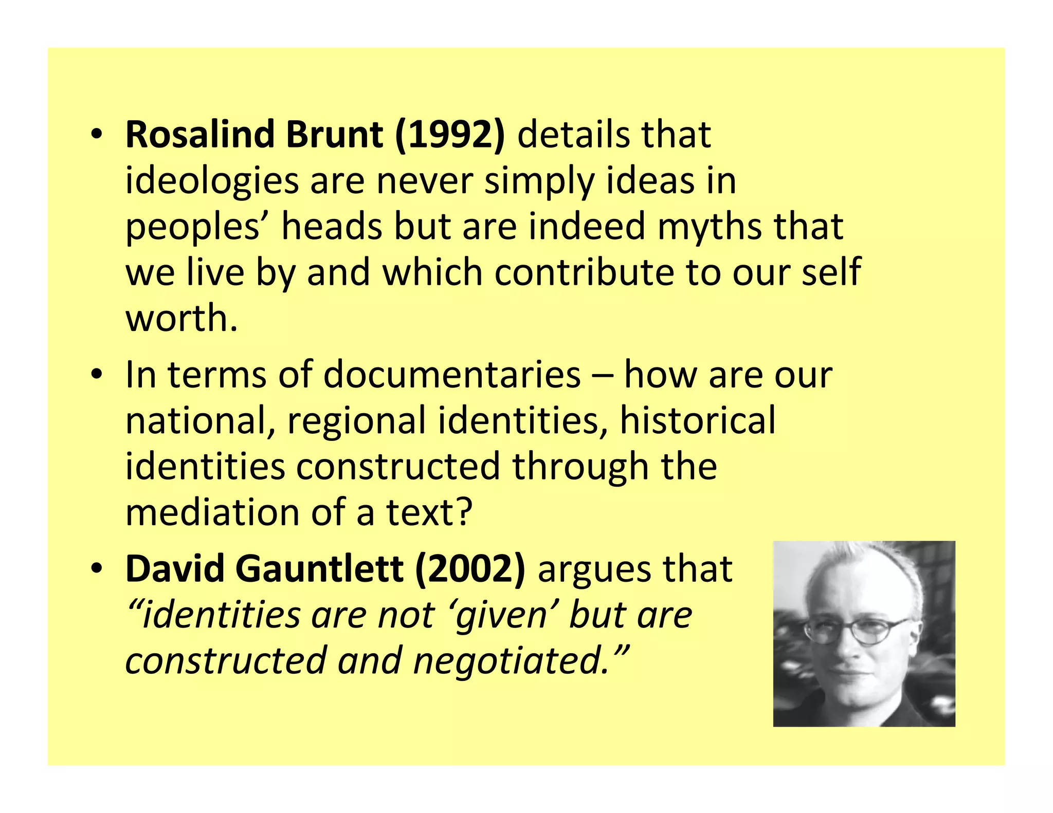 ‡ Rosalind Brunt (1992) details that
  ideologies are never simply ideas in
  peoples heads but are indeed myths that
  we live by and which contribute to our self
  worth.
‡ In terms of documentaries how are our
  national, regional identities, historical
  identities constructed through the
  mediation of a text?
‡ David Gauntlett (2002) argues that
   identities are not given but are
  constructed and negotiated.
 