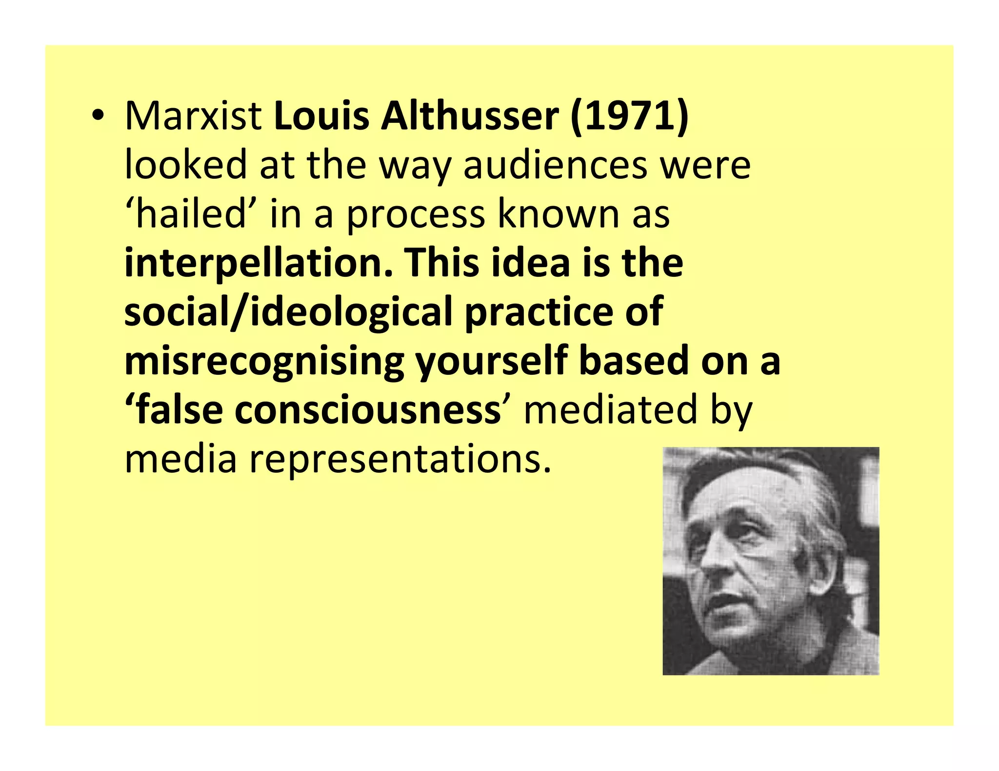 ‡ Marxist Louis Althusser (1971)
  looked at the way audiences were
   hailed in a process known as
  interpellation. This idea is the
  social/ideological practice of
  misrecognising yourself based on a
   false consciousness mediated by
  media representations.
 