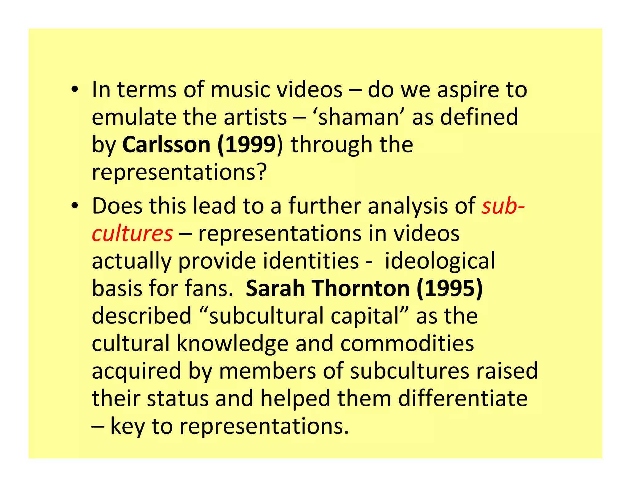 ‡ In terms of music videos do we aspire to
  emulate the artists shaman as defined
  by Carlsson (1999) through the
  representations?
‡ Does this lead to a further analysis of sub-
  cultures representations in videos
  actually provide identities - ideological
  basis for fans. Sarah Thornton (1995)
  described subcultural capital as the
  cultural knowledge and commodities
  acquired by members of subcultures raised
  their status and helped them differentiate
    key to representations.
 