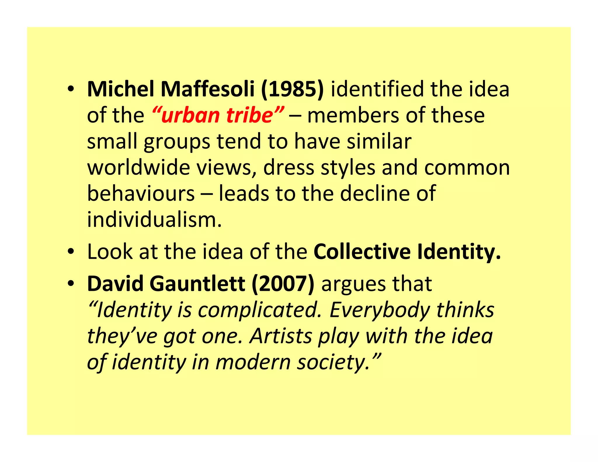 ‡ Michel Maffesoli (1985) identified the idea
  of the urban tribe members of these
  small groups tend to have similar
  worldwide views, dress styles and common
  behaviours leads to the decline of
  individualism.
‡ Look at the idea of the Collective Identity.
‡ David Gauntlett (2007) argues that
   Identity is complicated. Everybody thinks
  they ve got one. Artists play with the idea
  of identity in modern society.
 