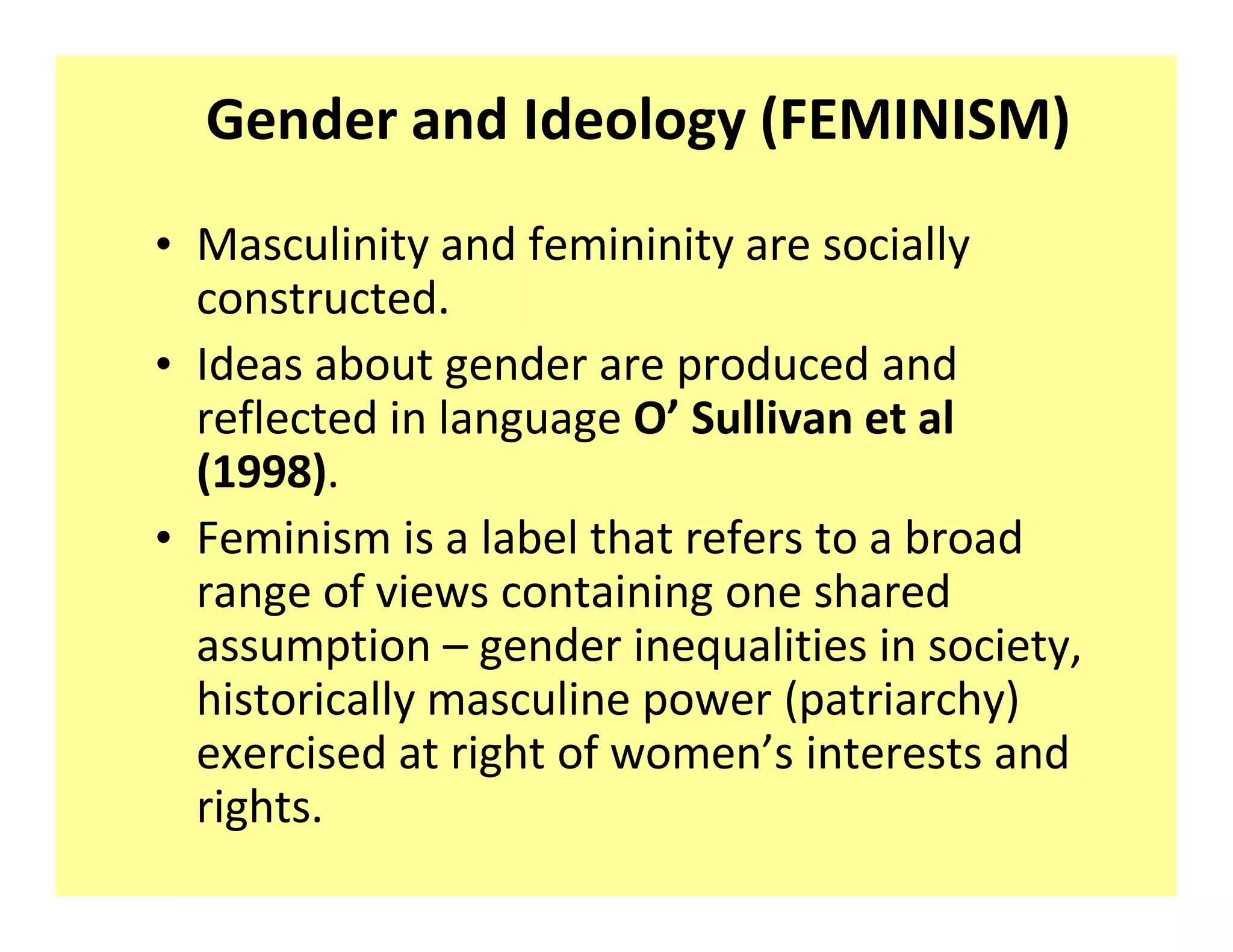 Gender and Ideology (FEMINISM)
‡ Masculinity and femininity are socially
  constructed.
‡ Ideas about gender are produced and
  reflected in language O Sullivan et al
  (1998).
‡ Feminism is a label that refers to a broad
  range of views containing one shared
  assumption gender inequalities in society,
  historically masculine power (patriarchy)
  exercised at right of women s interests and
  rights.
 