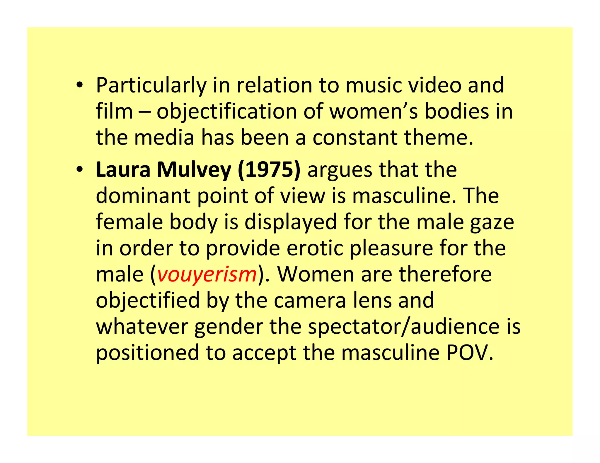 ‡ Particularly in relation to music video and
  film objectification of women s bodies in
  the media has been a constant theme.
‡ Laura Mulvey (1975) argues that the
  dominant point of view is masculine. The
  female body is displayed for the male gaze
  in order to provide erotic pleasure for the
  male (vouyerism). Women are therefore
  objectified by the camera lens and
  whatever gender the spectator/audience is
  positioned to accept the masculine POV.
 