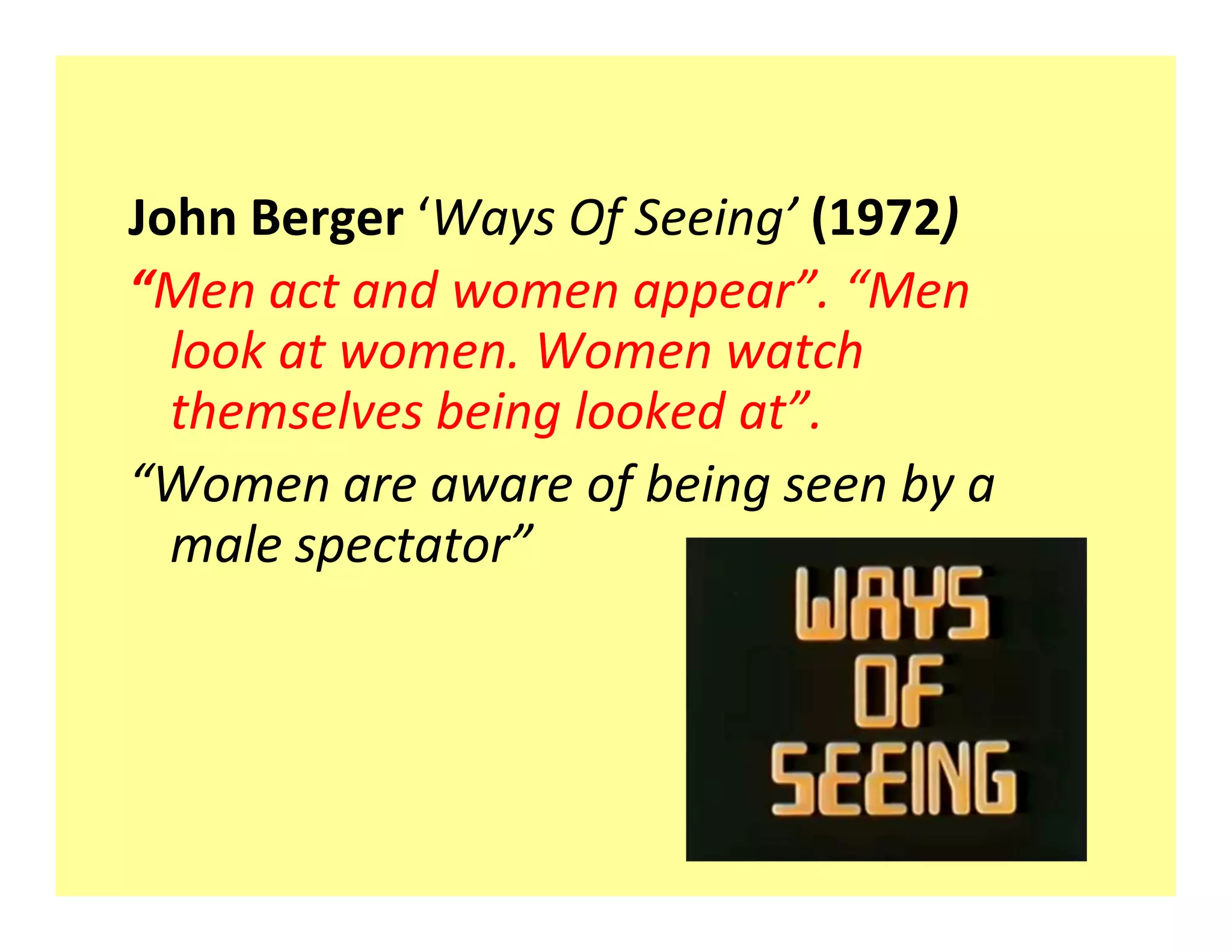 John Berger Ways Of Seeing (1972)
 Men act and women appear . Men
  look at women. Women watch
  themselves being looked at .
 Women are aware of being seen by a
  male spectator
 