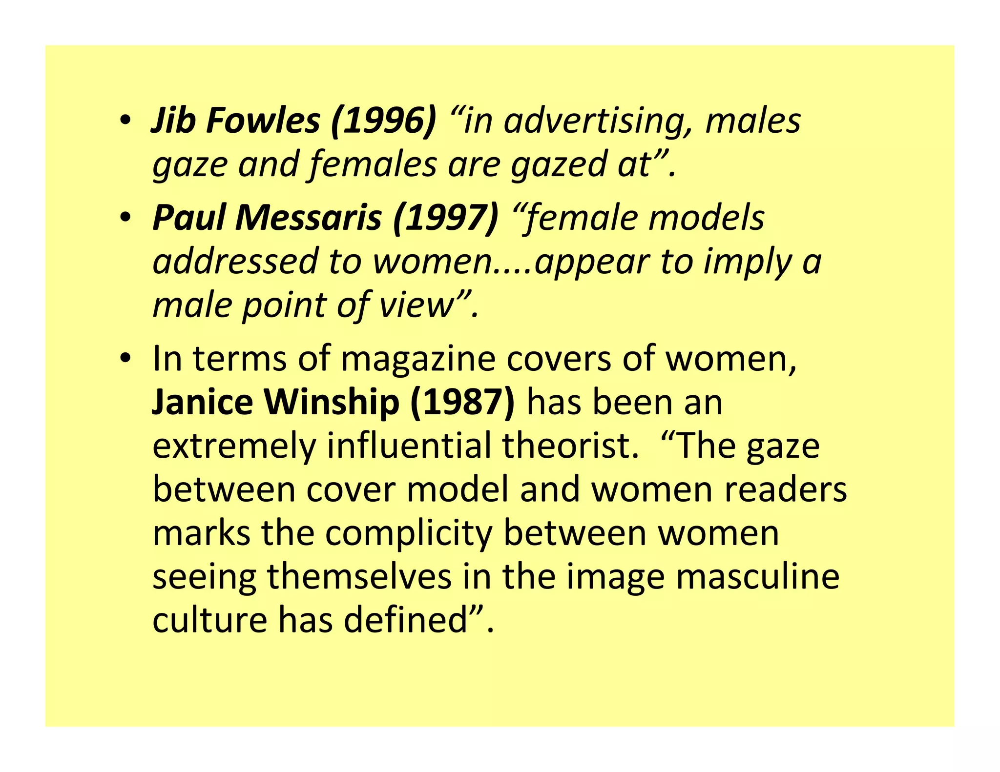 ‡ Jib Fowles (1996) in advertising, males
  gaze and females are gazed at .
‡ Paul Messaris (1997) female models
  addressed to women....appear to imply a
  male point of view .
‡ In terms of magazine covers of women,
  Janice Winship (1987) has been an
  extremely influential theorist. The gaze
  between cover model and women readers
  marks the complicity between women
  seeing themselves in the image masculine
  culture has defined .
 