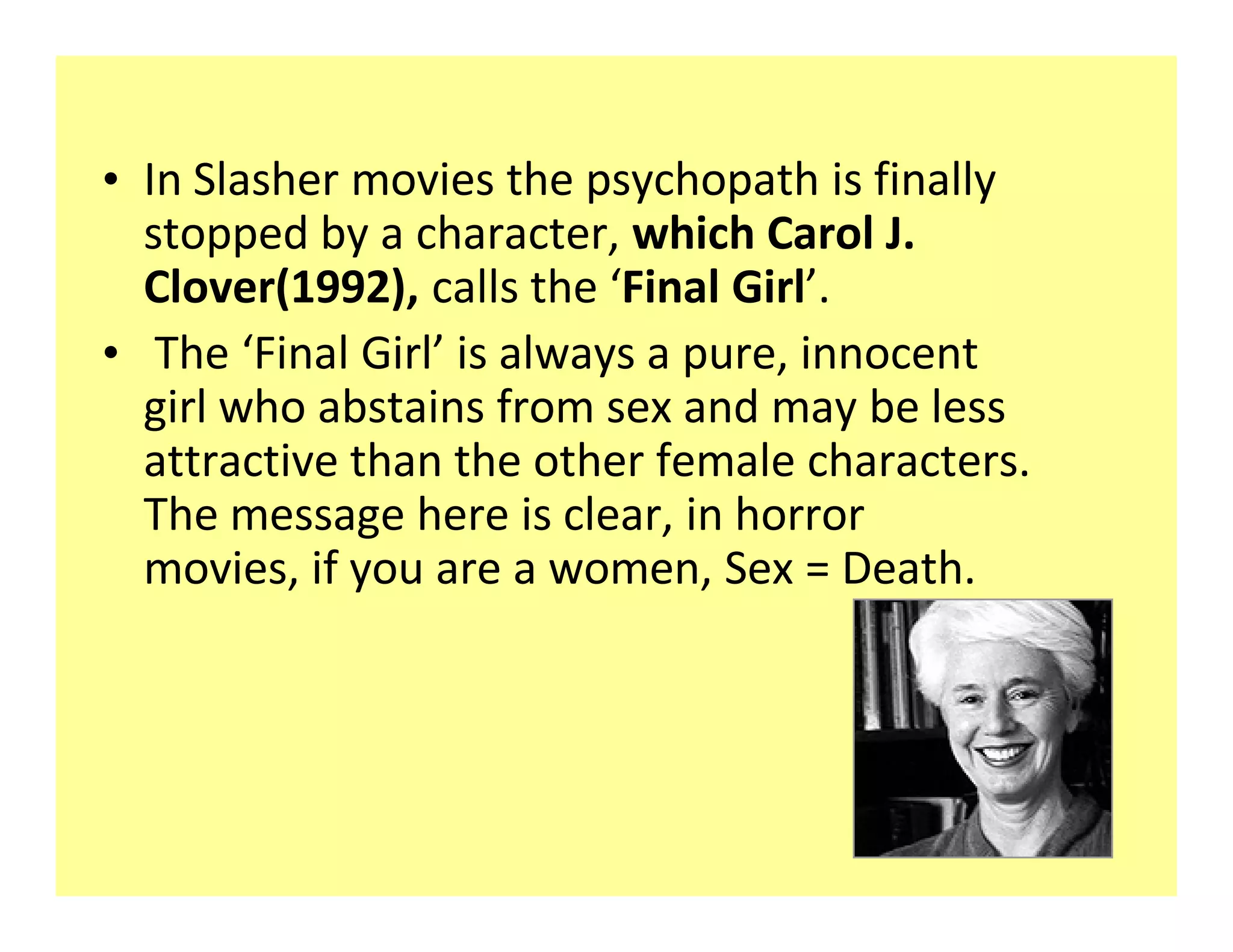 ‡ In Slasher movies the psychopath is finally
  stopped by a character, which Carol J.
  Clover(1992), calls the Final Girl .
‡ The Final Girl is always a pure, innocent
  girl who abstains from sex and may be less
  attractive than the other female characters.
  The message here is clear, in horror
  movies, if you are a women, Sex = Death.
 